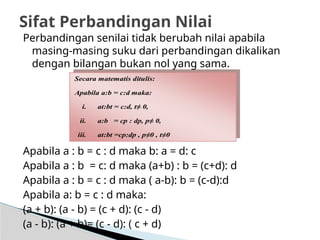 Perbandingan senilai tidak berubah nilai apabila
masing-masing suku dari perbandingan dikalikan
dengan bilangan bukan nol yang sama.
Apabila a : b = c : d maka b: a = d: c
Apabila a : b = c: d maka (a+b) : b = (c+d): d
Apabila a : b = c : d maka ( a-b): b = (c-d):d
Apabila a: b = c : d maka:
(a + b): (a - b) = (c + d): (c - d)
(a - b): (a + b)= (c - d): ( c + d)
Sifat Perbandingan Nilai
Secara matematis ditulis:
Apabila a:b = c:d maka:
i. at:bt = c:d, t≠ 0,
ii. a:b = cp : dp, p≠ 0,
iii. at:bt =cp:dp , p≠0 , t≠0
 