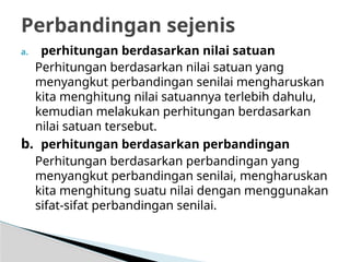 a. perhitungan berdasarkan nilai satuan
Perhitungan berdasarkan nilai satuan yang
menyangkut perbandingan senilai mengharuskan
kita menghitung nilai satuannya terlebih dahulu,
kemudian melakukan perhitungan berdasarkan
nilai satuan tersebut.
b. perhitungan berdasarkan perbandingan
Perhitungan berdasarkan perbandingan yang
menyangkut perbandingan senilai, mengharuskan
kita menghitung suatu nilai dengan menggunakan
sifat-sifat perbandingan senilai.
Perbandingan sejenis
 