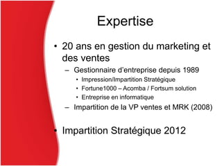 Expertise
• 20 ans en gestion du marketing et
des ventes
– Gestionnaire d’entreprise depuis 1989
• Impression/Impartition Stratégique
• Fortune1000 – Acomba / Fortsum solution
• Entreprise en informatique
– Impartition de la VP ventes et MRK (2008)
• Impartition Stratégique 2012
 