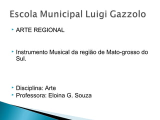  ARTE REGIONAL 
 Instrumento Musical da região de Mato-grosso do 
Sul. 
 Disciplina: Arte 
 Professora: Eloina G. Souza 
 