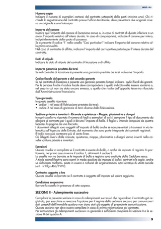 Numero copie
Indicare il numero di esemplari cartacei del contratto sottoscritti dalle parti (minimo uno). Chi ri-
chiede la registrazione del contratto presso l’ufficio territoriale, deve presentare due originali ovve-
ro un originale e una fotocopia.
Importo del canone
Inserire qui l’importo del canone di locazione annuo o, in caso di contratti di durata inferiore a un
anno, l’importo relativo all’intera durata. In caso di comproprietà, indicare il canone per intero,
indipendentemente dalla quota di possesso.
Se è presente il codice ‘1’ nella casella “Casi particolari” indicare l’importo del canone relativo al-
la prima annualità.
Nel caso di contratto di affitto, indicare l’importo del corrispettivo pattuito per l’intera durata del
contratto.
Data di stipula
Indicare la data di stipula del contratto di locazione o di affitto.
Importo garanzia prestata da terzi
Se nel contratto di locazione è presente una garanzia prestata da terzi indicarne l’importo.
Codice fiscale del garante e del secondo garante
Se nel contratto di locazione è presente una garanzia prestata da terzi indicare i codici fiscali dei garanti.
Per le persone fisiche il codice fiscale deve corrispondere a quello indicato nella tessera sanitaria o,
nel caso in cui non sia stata ancora emessa, a quello che risulta dall’apposito tesserino rilasciato
dall’Amministrazione finanziaria.
Tipo garanzia
In questa casella riportare:
• codice 1 nel caso di fideiussione prestata da terzi;
• codice 2 nel caso di garanzie di terzi diverse dalla fideiussione.
Scritture private e inventari - Ricevute e quietanze - Mappe, planimetrie e disegni
In ogni casella va riportato il numero di fogli o esemplari di cui si compone il tipo di documento da
allegare al contratto per i quali è dovuta l’imposta di bollo. Il foglio si intende composto da quattro
facciate, la pagina da una facciata.
I documenti allegati sono soggetti all’imposta di bollo anche se non presentati o trasmessi in via te-
lematica all’Agenzia delle Entrate, dal momento che sono parte integrante dei contratti registrati.
Il foglio non può contenere più di cento linee.
Gli allegati diversi dalle ricevute, quietanze, mappe, planimetrie o disegni vanno inseriti nella ca-
sella scritture private e inventari.
Esenzioni
Questa casella va compilata se il contratto è esente da bollo, o anche da imposta di registro. In par-
ticolare, nel primo caso inserire il codice 1, altrimenti il codice 2.
La casella non va barrata se le imposte di bollo e registro sono sostituite dalla Cedolare secca.
A titolo esemplificativo sono esenti in modo assoluto da imposta di bollo i contratti e le copie, anche
se dichiarate conformi, poste in essere o richiesti da organizzazioni non lucrative di utilità sociale
(art. 17 Dlgs 460/1997).
Contratto soggetto a Iva
Questa casella va barrata se il contratto è soggetto all’imposta sul valore aggiunto.
Condizione sospensiva
Barrare la casella in presenza di atto sospeso.
SEZIONE II - Adempimento successivo
Compilare la presente sezione in caso di adempimenti successivi che riguardano il contratto già re-
gistrato, per esercitare o revocare l’opzione per il regime della cedolare secca o per comunicare i
dati catastali dell’immobile qualora non siano stati già oggetto di precedente comunicazione.
Questa sezione non deve essere compilata in caso di prima registrazione del contratto.
Per comunicare gli adempimenti successivi in generale è sufficiente compilare la sezione II e la se-
zione III del quadro A.
3
MOD. RLI
 