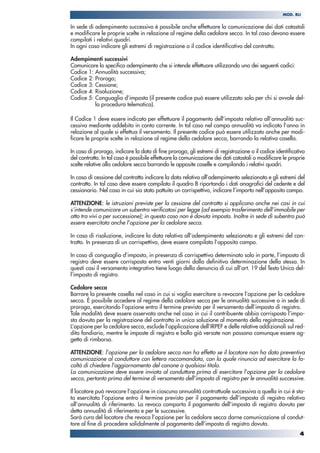 In sede di adempimento successivo è possibile anche effettuare la comunicazione dei dati catastali
e modificare le proprie scelte in relazione al regime della cedolare secca. In tal caso devono essere
compilati i relativi quadri.
In ogni caso indicare gli estremi di registrazione o il codice identificativo del contratto.
Adempimenti successivi
Comunicare lo specifico adempimento che si intende effettuare utilizzando uno dei seguenti codici:
Codice 1: Annualità successiva;
Codice 2: Proroga;
Codice 3: Cessione;
Codice 4: Risoluzione;
Codice 5: Conguaglio d’imposta (il presente codice può essere utilizzato solo per chi si avvale del-
la procedura telematica).
Il Codice 1 deve essere indicato per effettuare il pagamento dell’imposta relativo all’annualità suc-
cessiva mediante addebito in conto corrente. In tal caso nel campo annualità va indicato l’anno in
relazione al quale si effettua il versamento. Il presente codice può essere utilizzato anche per modi-
ficare le proprie scelte in relazione al regime della cedolare secca, barrando la relativa casella.
In caso di proroga, indicare la data di fine proroga, gli estremi di registrazione o il codice identificativo
del contratto. In tal caso è possibile effettuare la comunicazione dei dati catastali o modificare le proprie
scelte relative alla cedolare secca barrando le apposite caselle e compilando i relativi quadri.
In caso di cessione del contratto indicare la data relativa all’adempimento selezionato e gli estremi del
contratto. In tal caso deve essere compilato il quadro B riportando i dati anagrafici del cedente e del
cessionario. Nel caso in cui sia stato pattuito un corrispettivo, indicare l’importo nell’apposito campo.
ATTENZIONE: le istruzioni previste per la cessione del contratto si applicano anche nei casi in cui
s’intende comunicare un subentro verificatosi per legge (ad esempio trasferimento dell’immobile per
atto tra vivi o per successione); in questo caso non è dovuta imposta. Inoltre in sede di subentro può
essere esercitata anche l’opzione per la cedolare secca.
In caso di risoluzione, indicare la data relativa all’adempimento selezionato e gli estremi del con-
tratto. In presenza di un corrispettivo, deve essere compilato l’apposito campo.
In caso di conguaglio d’imposta, in presenza di corrispettivo determinato solo in parte, l’imposta di
registro deve essere corrisposta entro venti giorni dalla definitiva determinazione della stessa. In
questi casi il versamento integrativo tiene luogo della denuncia di cui all’art. 19 del Testo Unico del-
l’imposta di registro.
Cedolare secca
Barrare la presente casella nel caso in cui si voglia esercitare o revocare l’opzione per la cedolare
secca. È possibile accedere al regime della cedolare secca per le annualità successive o in sede di
proroga, esercitando l’opzione entro il termine previsto per il versamento dell’imposta di registro.
Tale modalità deve essere osservata anche nel caso in cui il contribuente abbia corrisposto l’impo-
sta dovuta per la registrazione del contratto in unica soluzione al momento della registrazione.
L’opzione per la cedolare secca, esclude l’applicazione dell’IRPEF e delle relative addizionali sul red-
dito fondiario, mentre le imposte di registro e bollo già versate non possono comunque essere og-
getto di rimborso.
ATTENZIONE: l’opzione per la cedolare secca non ha effetto se il locatore non ha dato preventiva
comunicazione al conduttore con lettera raccomandata, con la quale rinuncia ad esercitare la fa-
coltà di chiedere l'aggiornamento del canone a qualsiasi titolo.
La comunicazione deve essere inviata al conduttore prima di esercitare l’opzione per la cedolare
secca, pertanto prima del termine di versamento dell’imposta di registro per le annualità successive.
Il locatore può revocare l’opzione in ciascuna annualità contrattuale successiva a quella in cui è sta-
ta esercitata l’opzione entro il termine previsto per il pagamento dell’imposta di registro relativa
all’annualità di riferimento. La revoca comporta il pagamento dell’imposta di registro dovuta per
detta annualità di riferimento e per le successive.
Sarà cura del locatore che revoca l’opzione per la cedolare secca darne comunicazione al condut-
tore al fine di procedere solidalmente al pagamento dell’imposta di registro dovuta.
4
MOD. RLI
 