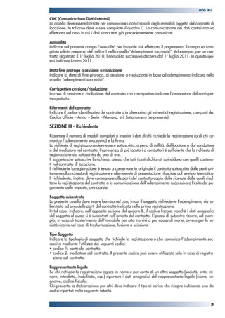 5
MOD. RLI
CDC (Comunicazione Dati Catastali)
La casella deve essere barrata per comunicare i dati catastali degli immobili oggetto del contratto di
locazione. In tal caso deve essere compilato il quadro C. La comunicazione dei dati castali non va
effettuata nel caso in cui i dati siano stati già precedentemente comunicati.
Annualità
Indicare nel presente campo l’annualità per la quale si è effettuato il pagamento. Il campo va com-
pilato solo in presenza del codice 1 nella casella “Adempimenti successivi”. Ad esempio, per un con-
tratto registrato il 1° luglio 2010, l’annualità successiva decorre dal 1° luglio 2011. In questa ipo-
tesi indicare l’anno 2011.
Data fine proroga o cessione o risoluzione
Indicare la data di fine proroga, di cessione o risoluzione in base all’adempimento indicato nella
casella “adempimenti successivi”.
Corrispettivo cessione/risoluzione
In caso di cessione o risoluzione del contratto con corrispettivo indicare l’ammontare del corrispet-
tivo pattuito.
Riferimenti del contratto
Indicare il codice identificativo del contratto o in alternativa gli estremi di registrazione, composti da:
Codice Ufficio – Anno – Serie – Numero, e il Sottonumero (se presente).
SEZIONE III - Richiedente
Riportare il numero di moduli compilati e inserire i dati di chi richiede la registrazione (o di chi co-
munica l’adempimento successivo) e la firma.
La richiesta di registrazione deve essere sottoscritta, a pena di nullità, dal locatore o dal conduttore
o dal mediatore nel contratto. In presenza di più locatori o conduttori è sufficiente che la richiesta di
registrazione sia sottoscritta da uno di essi.
Il soggetto che sottoscrive la richiesta attesta che tutti i dati dichiarati coincidono con quelli contenu-
ti nel contratto di locazione.
Il richiedente la registrazione è tenuto a conservare in originale il contratto sottoscritto dalle parti uni-
tamente alla richiesta di registrazione e alle ricevute di presentazione rilasciate dal servizio telematico.
Il richiedente, inoltre, deve consegnare alle parti del contratto copia delle ricevute dalle quali risul-
tano la registrazione del contratto o la comunicazione dell’adempimento successivo o l'esito del pa-
gamento delle imposte, ove dovute.
Soggetto subentrato
La presente casella deve essere barrata nel caso in cui il soggetto richiedente l’adempimento sia su-
bentrato ad una delle parti del contratto indicata nella prima registrazione.
In tal caso, indicare, nell’apposita sezione del quadro B, il codice fiscale, nonché i dati anagrafici
del soggetto al quale si è subentrati nell’ambito del contratto. L’ipotesi di subentro ricorre, ad esem-
pio, in caso di trasferimento dell’immobile per atto tra vivi o per causa di morte, ovvero per le so-
cietà ricorre nel caso di trasformazione, fusione o scissione.
Tipo Soggetto
Indicare la tipologia di soggetto che richiede la registrazione o che comunica l’adempimento suc-
cessivo mediante l’utilizzo dei seguenti codici:
• codice 1: parte del contratto
• codice 2: mediatore del contratto. Il presente codice può essere utilizzato solo in caso di registra-
zione del contratto.
Rappresentante legale
Se chi richiede la registrazione agisce in nome e per conto di un altro soggetto (società, ente, mi-
nore, interdetto, inabilitato, ecc.) riportare i dati anagrafici del rappresentante legale (nome, co-
gnome, codice fiscale).
Chi presenta la dichiarazione per altri deve indicare il tipo di carica che ricopre indicando uno dei
codici riportati nella seguente tabella.
 