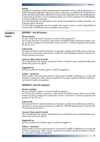 Imposte
Il prodotto di compilazione calcola automaticamente le imposte da versare in sede di registrazione e ri-
chiede l’indicazione degli estremi del conto corrente, acceso presso una delle banche convenzionate o
presso Poste Italiane Spa (l’elenco delle banche convenzionate è disponibile sul sito internet dell’Agenzia).
A seguito del versamento on line il contribuente ottiene una ricevuta contenente l’esito dell’addebito
comunicato dalla banca (o posta).
Le ricevute telematiche sono disponibili sul sito web del servizio telematico Entratel o Fisconline, nel-
l’apposita sezione “Ricevute”.
Se i dati relativi al pagamento non sono corretti ovvero manca in tutto o in parte la disponibilità sul
conto corrente, il contribuente riceve una specifica comunicazione.
SEZIONE I - Dati del locatore
Numero locatore
Per ogni locatore deve essere riportato un numero d’ordine progressivo.
Se il numero dei locatori è superiore ai righi previsti nel modulo bisogna utilizzare più moduli, aven-
do cura di far proseguire la numerazione “NUMERO LOCATORE” in maniera progressiva (ad esempio
05, 06, 07, ecc.).
Codice fiscale
Per le persone fisiche il codice fiscale deve corrispondere a quello indicato nella tessera sanitaria o,
nel caso in cui non sia stata ancora emessa, a quello che risulta dall’apposito tesserino rilasciato dal-
l’Amministrazione finanziaria.
Comune (o Stato estero) di nascita
Chi è nato all’estero deve indicare, al posto del Comune, lo Stato di nascita, riportando nello spazio
relativo alla provincia la sigla EE.
Soggettività Iva
Barrare la casella se il locatore agisce in qualità di soggetto Iva.
Cedente – Cessionario
Questa casella va barrata esclusivamente se chi presenta il modello ha effettuato una cessione del
contratto. In questo caso, infatti, è tenuto a specificare se ha agito in qualità di cedente o cessionario,
marcando la casella corrispondente.
SEZIONE II - Dati del conduttore
Numero conduttore
Per ogni conduttore riportare un numero d’ordine progressivo.
Se il numero dei conduttori è superiore ai righi previsti nel modulo, bisogna utilizzare più moduli,
avendo cura di far proseguire la numerazione “NUMERO CONDUTTORE” in maniera progressiva (ad
esempio 05, 06, 07, ecc.).
Codice fiscale
Per le persone fisiche il codice fiscale deve corrispondere a quello indicato nella tessera sanitaria o,
nel caso in cui non sia stata ancora emessa, a quello che risulta dall’apposito tesserino rilasciato dal-
l’Amministrazione finanziaria.
Comune (o Stato estero) di nascita
Chi è nato all’estero deve indicare, al posto del Comune, lo Stato di nascita riportando nello spazio
relativo alla Provincia la sigla EE.
Soggettività Iva
Barrare la casella se il conduttore agisce in qualità di soggetto Iva.
Cedente – Cessionario
Questa casella va barrata esclusivamente se chi presenta il modello ha effettuato una cessione del
contratto. In questo caso, infatti, è tenuto a specificare se ha agito in qualità di cedente o cessiona-
rio, marcando la casella corrispondente.
QUADRO B
Soggetti
7
MOD. RLI
 