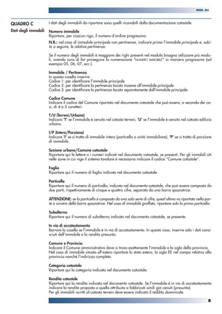 I dati degli immobili da riportare sono quelli ricavabili dalla documentazione catastale.
Numero immobile
Riportare, per ciascun rigo, il numero d’ordine progressivo.
N.B.: nel caso di immobile principale con pertinenze, indicare prima l’immobile principale e, subi-
to a seguire, le relative pertinenze.
Se il numero degli immobili è maggiore dei righi presenti nel modulo bisogna utilizzare più modu-
li, avendo cura di far proseguire la numerazione “NUMERO IMMOBILE” in maniera progressiva (ad
esempio 05, 06, 07, ecc.).
Immobile / Pertinenza
In questa casella inserire:
Codice 1: per identificare l’immobile principale
Codice 2: per identificare la pertinenza locata insieme all’immobile principale
Codice 3: per identificare la pertinenza locata separatamente dall’immobile principale.
Codice Comune
Indicare il codice del Comune riportato nel documento catastale che può essere, a seconda dei ca-
si, di 4 o 5 caratteri.
T/U (Terreni/Urbano)
Indicare ‘T’ se l’immobile è censito nel catasto terreni, ‘U’ se l’immobile è censito nel catasto edilizio
urbano.
I/P (Intero/Porzione)
Indicare ‘I’ se si tratta di immobile intero (particella o unità immobiliare), ‘P’ se si tratta di porzione
di immobile.
Sezione urbana/Comune catastale
Riportare qui le lettere o i numeri indicati nel documento catastale, se presenti. Per gli immobili siti
nelle zone in cui vige il sistema tavolare è necessario indicare il codice “Comune catastale”.
Foglio
Riportare qui il numero di foglio indicato nel documento catastale.
Particella
Riportare qui il numero di particella, indicato nel documento catastale, che può essere composto da
due parti, rispettivamente di cinque e quattro cifre, separato da una barra spaziatrice.
ATTENZIONE: se la particella è composta da una sola serie di cifre, quest’ultima va riportata nella par-
te a sinistra della barra spaziatrice. Nel caso di immobile graffato, riportare solo la prima particella.
Subalterno
Riportare qui il numero di subalterno indicato nel documento catastale, se presente.
In via di accatastamento
Barrare la casella se l’immobile è in via di accatastamento. In questo caso, inserire solo i dati cono-
sciuti dell’immobile e la rendita presunta.
Comune e Provincia
Indicare il Comune amministrativo dove si trova esattamente l’immobile e la sigla della provincia.
Nel caso di immobile situato all’estero riportare lo stato estero, la sigla EE nel campo relativo alla
provincia nonché l’indirizzo completo.
Categoria catastale
Riportare qui la categoria indicata nel documento catastale.
Rendita catastale
Riportare qui la rendita indicata nel documento catastale. Se l’immobile è in via di accatastamento
indicare la rendita proposta o quella attribuita a fabbricati simili già censiti (presunta).
Per gli immobili iscritti al catasto terreni deve essere indicato il reddito dominicale.
QUADRO C
Dati degli immobili
8
MOD. RLI
 