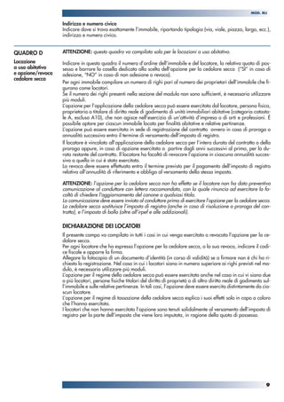 Indirizzo e numero civico
Indicare dove si trova esattamente l’immobile, riportando tipologia (via, viale, piazza, largo, ecc.),
indirizzo e numero civico.
ATTENZIONE: questo quadro va compilato solo per le locazioni a uso abitativo.
Indicare in questo quadro il numero d’ordine dell’immobile e del locatore, la relativa quota di pos-
sesso e barrare la casella dedicata alla scelta dell’opzione per la cedolare secca (“SI” in caso di
adesione, “NO” in caso di non adesione o revoca).
Per ogni immobile compilare un numero di righi pari al numero dei proprietari dell’immobile che fi-
gurano come locatori.
Se il numero dei righi presenti nella sezione del modulo non sono sufficienti, è necessario utilizzare
più moduli.
L’opzione per l’applicazione della cedolare secca può essere esercitata dal locatore, persona fisica,
proprietario o titolare di diritto reale di godimento di unità immobiliari abitative (categoria catasta-
le A, escluso A10), che non agisce nell’esercizio di un’attività d’impresa o di arti e professioni. È
possibile optare per ciascun immobile locato per finalità abitative e relative pertinenze.
L’opzione può essere esercitata in sede di registrazione del contratto ovvero in caso di proroga o
annualità successiva entro il termine di versamento dell’imposta di registro.
Il locatore è vincolato all’applicazione della cedolare secca per l’intera durata del contratto o della
proroga oppure, in caso di opzione esercitata a partire dagli anni successivi al primo, per la du-
rata restante del contratto. Il locatore ha facoltà di revocare l’opzione in ciascuna annualità succes-
siva a quella in cui è stata esercitata.
La revoca deve essere effettuata entro il termine previsto per il pagamento dell’imposta di registro
relativa all’annualità di riferimento e obbliga al versamento della stessa imposta.
ATTENZIONE: l’opzione per la cedolare secca non ha effetto se il locatore non ha dato preventiva
comunicazione al conduttore con lettera raccomandata, con la quale rinuncia ad esercitare la fa-
coltà di chiedere l'aggiornamento del canone a qualsiasi titolo.
La comunicazione deve essere inviata al conduttore prima di esercitare l’opzione per la cedolare secca.
La cedolare secca sostituisce l’imposta di registro (anche in caso di risoluzione o proroga del con-
tratto), e l’imposta di bollo (oltre all’irpef e alle addizionali).
DICHIARAZIONE DEI LOCATORI
Il presente campo va compilato in tutti i casi in cui venga esercitata o revocata l’opzione per la ce-
dolare secca.
Per ogni locatore che ha espresso l’opzione per la cedolare secca, o la sua revoca, indicare il codi-
ce fiscale e apporre la firma.
Allegare la fotocopia di un documento d’identità (in corso di validità) se a firmare non è chi ha ri-
chiesto la registrazione. Nel caso in cui i locatori siano in numero superiore ai righi previsti nel mo-
dulo, è necessario utilizzare più moduli.
L’opzione per il regime della cedolare secca può essere esercitata anche nel caso in cui vi siano due
o più locatori, persone fisiche titolari del diritto di proprietà o di altro diritto reale di godimento sul-
l’immobile e sulle relative pertinenze. In tali casi, l’opzione deve essere esercita distintamente da cia-
scun locatore.
L’opzione per il regime di tassazione della cedolare secca esplica i suoi effetti solo in capo a coloro
che l’hanno esercitata.
I locatori che non hanno esercitato l’opzione sono tenuti solidalmente al versamento dell’imposta di
registro per la parte dell’imposta che viene loro imputata, in ragione della quota di possesso.
QUADRO D
Locazione
a uso abitativo
e opzione/revoca
cedolare secca
9
MOD. RLI
 
