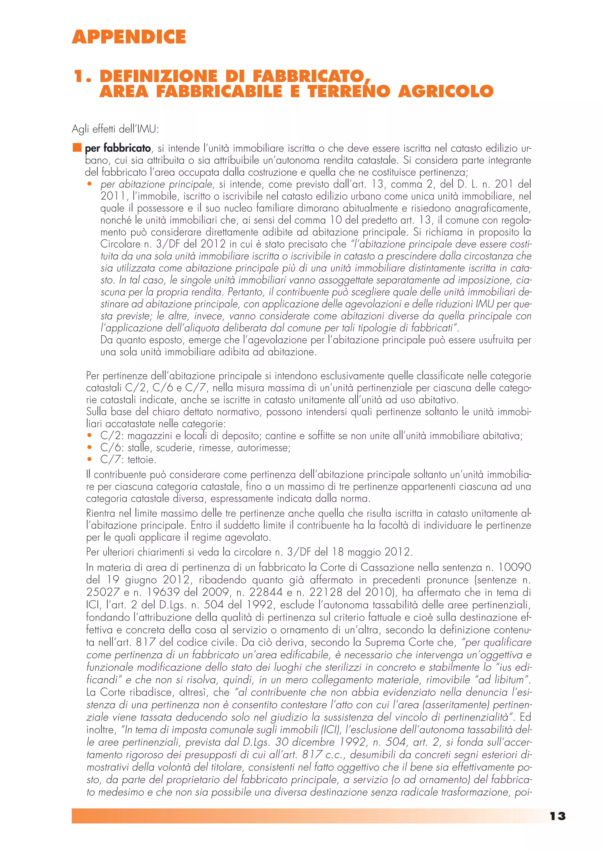 APPENDICE

1. DEFINIZIONE DI FABBRICATO,
   AREA FABBRICABILE E TERRENO AGRICOLO

Agli effetti dell’IMU:
   per fabbricato, si intende l’unità immobiliare iscritta o che deve essere iscritta nel catasto edilizio ur-
   bano, cui sia attribuita o sia attribuibile un’autonoma rendita catastale. Si considera parte integrante
   del fabbricato l’area occupata dalla costruzione e quella che ne costituisce pertinenza;
   • per abitazione principale, si intende, come previsto dall’art. 13, comma 2, del D. L. n. 201 del
       2011, l’immobile, iscritto o iscrivibile nel catasto edilizio urbano come unica unità immobiliare, nel
       quale il possessore e il suo nucleo familiare dimorano abitualmente e risiedono anagraficamente,
       nonché le unità immobiliari che, ai sensi del comma 10 del predetto art. 13, il comune con regola-
       mento può considerare direttamente adibite ad abitazione principale. Si richiama in proposito la
       Circolare n. 3/DF del 2012 in cui è stato precisato che “l’abitazione principale deve essere costi-
       tuita da una sola unità immobiliare iscritta o iscrivibile in catasto a prescindere dalla circostanza che
       sia utilizzata come abitazione principale più di una unità immobiliare distintamente iscritta in cata-
       sto. In tal caso, le singole unità immobiliari vanno assoggettate separatamente ad imposizione, cia-
       scuna per la propria rendita. Pertanto, il contribuente può scegliere quale delle unità immobiliari de-
       stinare ad abitazione principale, con applicazione delle agevolazioni e delle riduzioni IMU per que-
       sta previste; le altre, invece, vanno considerate come abitazioni diverse da quella principale con
       l’applicazione dell’aliquota deliberata dal comune per tali tipologie di fabbricati”.
       Da quanto esposto, emerge che l’agevolazione per l’abitazione principale può essere usufruita per
       una sola unità immobiliare adibita ad abitazione.

   Per pertinenze dell’abitazione principale si intendono esclusivamente quelle classificate nelle categorie
   catastali C/2, C/6 e C/7, nella misura massima di un’unità pertinenziale per ciascuna delle catego-
   rie catastali indicate, anche se iscritte in catasto unitamente all’unità ad uso abitativo.
   Sulla base del chiaro dettato normativo, possono intendersi quali pertinenze soltanto le unità immobi-
   liari accatastate nelle categorie:
   • C/2: magazzini e locali di deposito; cantine e soffitte se non unite all’unità immobiliare abitativa;
   • C/6: stalle, scuderie, rimesse, autorimesse;
   • C/7: tettoie.
   Il contribuente può considerare come pertinenza dell’abitazione principale soltanto un’unità immobilia-
   re per ciascuna categoria catastale, fino a un massimo di tre pertinenze appartenenti ciascuna ad una
   categoria catastale diversa, espressamente indicata dalla norma.
   Rientra nel limite massimo delle tre pertinenze anche quella che risulta iscritta in catasto unitamente al-
   l’abitazione principale. Entro il suddetto limite il contribuente ha la facoltà di individuare le pertinenze
   per le quali applicare il regime agevolato.
   Per ulteriori chiarimenti si veda la circolare n. 3/DF del 18 maggio 2012.
   In materia di area di pertinenza di un fabbricato la Corte di Cassazione nella sentenza n. 10090
   del 19 giugno 2012, ribadendo quanto già affermato in precedenti pronunce (sentenze n.
   25027 e n. 19639 del 2009, n. 22844 e n. 22128 del 2010), ha affermato che in tema di
   ICI, l’art. 2 del D.Lgs. n. 504 del 1992, esclude l’autonoma tassabilità delle aree pertinenziali,
   fondando l’attribuzione della qualità di pertinenza sul criterio fattuale e cioè sulla destinazione ef-
   fettiva e concreta della cosa al servizio o ornamento di un’altra, secondo la definizione contenu-
   ta nell’art. 817 del codice civile. Da ciò deriva, secondo la Suprema Corte che, “per qualificare
   come pertinenza di un fabbricato un’area edificabile, è necessario che intervenga un’oggettiva e
   funzionale modificazione dello stato dei luoghi che sterilizzi in concreto e stabilmente lo “ius edi-
   ficandi” e che non si risolva, quindi, in un mero collegamento materiale, rimovibile “ad libitum”.
   La Corte ribadisce, altresì, che “al contribuente che non abbia evidenziato nella denuncia l’esi-
   stenza di una pertinenza non è consentito contestare l’atto con cui l’area (asseritamente) pertinen-
   ziale viene tassata deducendo solo nel giudizio la sussistenza del vincolo di pertinenzialità”. Ed
   inoltre, “In tema di imposta comunale sugli immobili (ICI), l’esclusione dell’autonoma tassabilità del-
   le aree pertinenziali, prevista dal D.Lgs. 30 dicembre 1992, n. 504, art. 2, si fonda sull’accer-
   tamento rigoroso dei presupposti di cui all’art. 817 c.c., desumibili da concreti segni esteriori di-
   mostrativi della volontà del titolare, consistenti nel fatto oggettivo che il bene sia effettivamente po-
   sto, da parte del proprietario del fabbricato principale, a servizio (o ad ornamento) del fabbrica-
   to medesimo e che non sia possibile una diversa destinazione senza radicale trasformazione, poi-

                                                                                                                   13
 