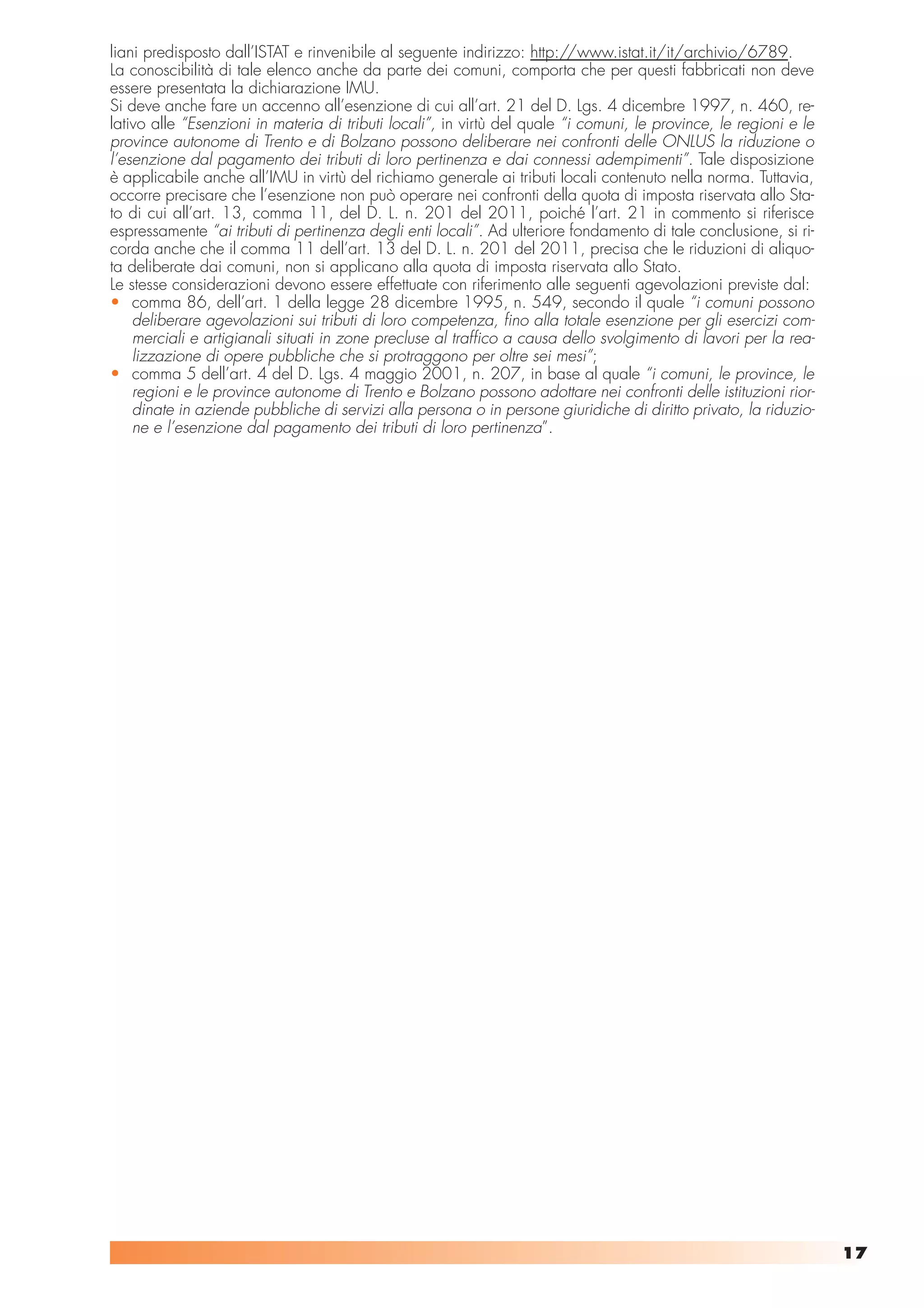 liani predisposto dall’ISTAT e rinvenibile al seguente indirizzo: http://www.istat.it/it/archivio/6789.
La conoscibilità di tale elenco anche da parte dei comuni, comporta che per questi fabbricati non deve
essere presentata la dichiarazione IMU.
Si deve anche fare un accenno all’esenzione di cui all’art. 21 del D. Lgs. 4 dicembre 1997, n. 460, re-
lativo alle “Esenzioni in materia di tributi locali”, in virtù del quale “i comuni, le province, le regioni e le
province autonome di Trento e di Bolzano possono deliberare nei confronti delle ONLUS la riduzione o
l’esenzione dal pagamento dei tributi di loro pertinenza e dai connessi adempimenti”. Tale disposizione
è applicabile anche all’IMU in virtù del richiamo generale ai tributi locali contenuto nella norma. Tuttavia,
occorre precisare che l’esenzione non può operare nei confronti della quota di imposta riservata allo Sta-
to di cui all’art. 13, comma 11, del D. L. n. 201 del 2011, poiché l’art. 21 in commento si riferisce
espressamente “ai tributi di pertinenza degli enti locali”. Ad ulteriore fondamento di tale conclusione, si ri-
corda anche che il comma 11 dell’art. 13 del D. L. n. 201 del 2011, precisa che le riduzioni di aliquo-
ta deliberate dai comuni, non si applicano alla quota di imposta riservata allo Stato.
Le stesse considerazioni devono essere effettuate con riferimento alle seguenti agevolazioni previste dal:
• comma 86, dell’art. 1 della legge 28 dicembre 1995, n. 549, secondo il quale “i comuni possono
    deliberare agevolazioni sui tributi di loro competenza, fino alla totale esenzione per gli esercizi com-
    merciali e artigianali situati in zone precluse al traffico a causa dello svolgimento di lavori per la rea-
    lizzazione di opere pubbliche che si protraggono per oltre sei mesi”;
• comma 5 dell’art. 4 del D. Lgs. 4 maggio 2001, n. 207, in base al quale “i comuni, le province, le
    regioni e le province autonome di Trento e Bolzano possono adottare nei confronti delle istituzioni rior-
    dinate in aziende pubbliche di servizi alla persona o in persone giuridiche di diritto privato, la riduzio-
    ne e l’esenzione dal pagamento dei tributi di loro pertinenza”.




                                                                                                                   17
 