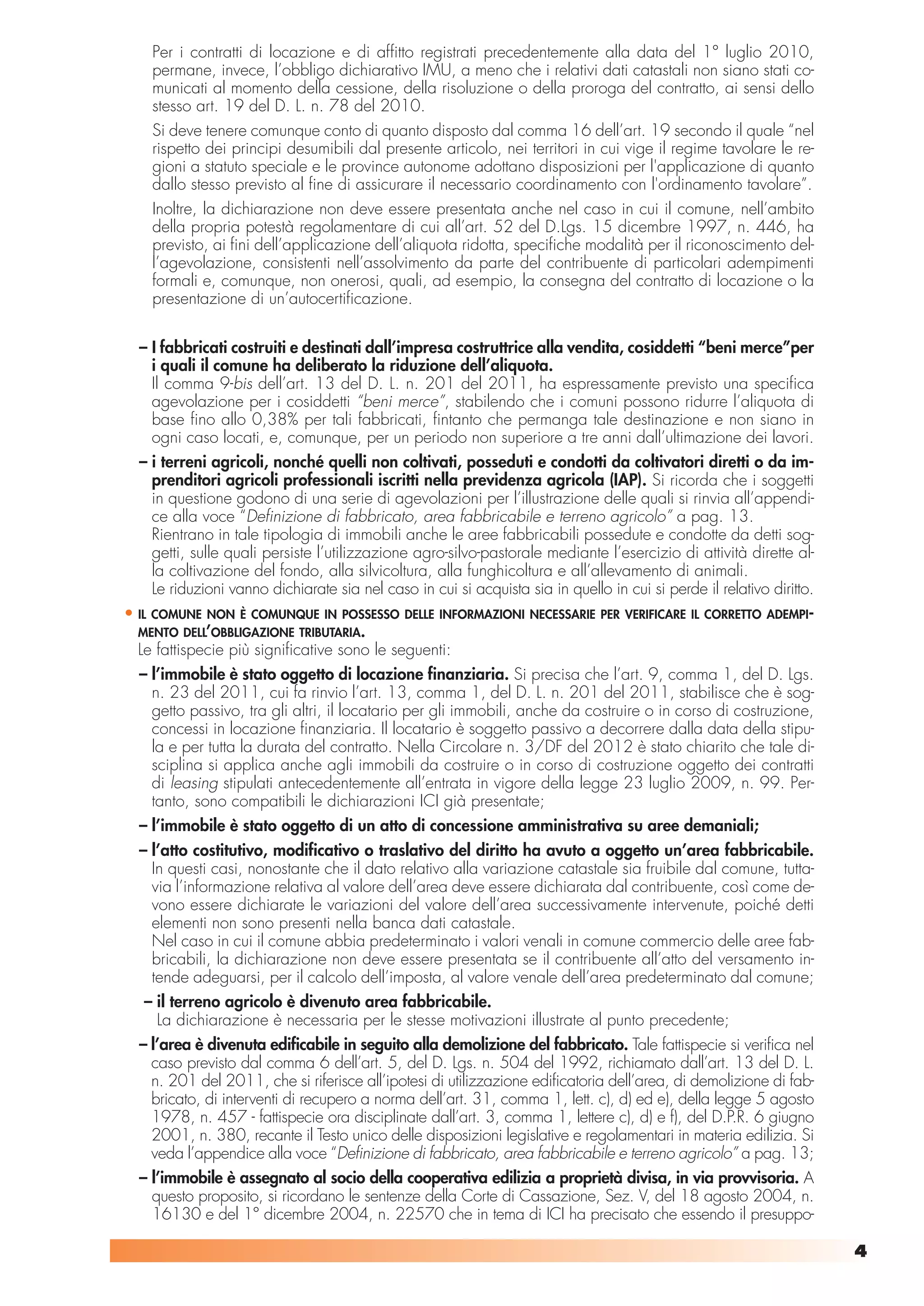 Per i contratti di locazione e di affitto registrati precedentemente alla data del 1° luglio 2010,
       permane, invece, l’obbligo dichiarativo IMU, a meno che i relativi dati catastali non siano stati co-
       municati al momento della cessione, della risoluzione o della proroga del contratto, ai sensi dello
       stesso art. 19 del D. L. n. 78 del 2010.
       Si deve tenere comunque conto di quanto disposto dal comma 16 dell’art. 19 secondo il quale “nel
       rispetto dei principi desumibili dal presente articolo, nei territori in cui vige il regime tavolare le re-
       gioni a statuto speciale e le province autonome adottano disposizioni per l'applicazione di quanto
       dallo stesso previsto al fine di assicurare il necessario coordinamento con l'ordinamento tavolare”.
       Inoltre, la dichiarazione non deve essere presentata anche nel caso in cui il comune, nell’ambito
       della propria potestà regolamentare di cui all’art. 52 del D.Lgs. 15 dicembre 1997, n. 446, ha
       previsto, ai fini dell’applicazione dell’aliquota ridotta, specifiche modalità per il riconoscimento del-
       l’agevolazione, consistenti nell’assolvimento da parte del contribuente di particolari adempimenti
       formali e, comunque, non onerosi, quali, ad esempio, la consegna del contratto di locazione o la
       presentazione di un’autocertificazione.


  – I fabbricati costruiti e destinati dall’impresa costruttrice alla vendita, cosiddetti “beni merce”per
    i quali il comune ha deliberato la riduzione dell’aliquota.
    Il comma 9-bis dell’art. 13 del D. L. n. 201 del 2011, ha espressamente previsto una specifica
    agevolazione per i cosiddetti “beni merce”, stabilendo che i comuni possono ridurre l’aliquota di
    base fino allo 0,38% per tali fabbricati, fintanto che permanga tale destinazione e non siano in
    ogni caso locati, e, comunque, per un periodo non superiore a tre anni dall’ultimazione dei lavori.
  – i terreni agricoli, nonché quelli non coltivati, posseduti e condotti da coltivatori diretti o da im-
    prenditori agricoli professionali iscritti nella previdenza agricola (IAP). Si ricorda che i soggetti
    in questione godono di una serie di agevolazioni per l’illustrazione delle quali si rinvia all’appendi-
    ce alla voce “Definizione di fabbricato, area fabbricabile e terreno agricolo” a pag. 13.
    Rientrano in tale tipologia di immobili anche le aree fabbricabili possedute e condotte da detti sog-
    getti, sulle quali persiste l’utilizzazione agro-silvo-pastorale mediante l’esercizio di attività dirette al-
    la coltivazione del fondo, alla silvicoltura, alla funghicoltura e all’allevamento di animali.
    Le riduzioni vanno dichiarate sia nel caso in cui si acquista sia in quello in cui si perde il relativo diritto.
• ILCOMUNE NON È COMUNQUE IN POSSESSO DELLE INFORMAZIONI NECESSARIE PER VERIFICARE IL CORRETTO ADEMPI-
  MENTO DELL’OBBLIGAZIONE TRIBUTARIA.
  Le fattispecie più significative sono le seguenti:
  – l’immobile è stato oggetto di locazione finanziaria. Si precisa che l’art. 9, comma 1, del D. Lgs.
    n. 23 del 2011, cui fa rinvio l’art. 13, comma 1, del D. L. n. 201 del 2011, stabilisce che è sog-
    getto passivo, tra gli altri, il locatario per gli immobili, anche da costruire o in corso di costruzione,
    concessi in locazione finanziaria. Il locatario è soggetto passivo a decorrere dalla data della stipu-
    la e per tutta la durata del contratto. Nella Circolare n. 3/DF del 2012 è stato chiarito che tale di-
    sciplina si applica anche agli immobili da costruire o in corso di costruzione oggetto dei contratti
    di leasing stipulati antecedentemente all’entrata in vigore della legge 23 luglio 2009, n. 99. Per-
    tanto, sono compatibili le dichiarazioni ICI già presentate;
  – l’immobile è stato oggetto di un atto di concessione amministrativa su aree demaniali;
  – l’atto costitutivo, modificativo o traslativo del diritto ha avuto a oggetto un’area fabbricabile.
    In questi casi, nonostante che il dato relativo alla variazione catastale sia fruibile dal comune, tutta-
    via l’informazione relativa al valore dell’area deve essere dichiarata dal contribuente, così come de-
    vono essere dichiarate le variazioni del valore dell’area successivamente intervenute, poiché detti
    elementi non sono presenti nella banca dati catastale.
    Nel caso in cui il comune abbia predeterminato i valori venali in comune commercio delle aree fab-
    bricabili, la dichiarazione non deve essere presentata se il contribuente all’atto del versamento in-
    tende adeguarsi, per il calcolo dell’imposta, al valore venale dell’area predeterminato dal comune;
   – il terreno agricolo è divenuto area fabbricabile.
     La dichiarazione è necessaria per le stesse motivazioni illustrate al punto precedente;
  – l’area è divenuta edificabile in seguito alla demolizione del fabbricato. Tale fattispecie si verifica nel
    caso previsto dal comma 6 dell’art. 5, del D. Lgs. n. 504 del 1992, richiamato dall’art. 13 del D. L.
    n. 201 del 2011, che si riferisce all’ipotesi di utilizzazione edificatoria dell’area, di demolizione di fab-
    bricato, di interventi di recupero a norma dell’art. 31, comma 1, lett. c), d) ed e), della legge 5 agosto
    1978, n. 457 - fattispecie ora disciplinate dall’art. 3, comma 1, lettere c), d) e f), del D.P.R. 6 giugno
    2001, n. 380, recante il Testo unico delle disposizioni legislative e regolamentari in materia edilizia. Si
    veda l’appendice alla voce “Definizione di fabbricato, area fabbricabile e terreno agricolo” a pag. 13;
  – l’immobile è assegnato al socio della cooperativa edilizia a proprietà divisa, in via provvisoria. A
    questo proposito, si ricordano le sentenze della Corte di Cassazione, Sez. V, del 18 agosto 2004, n.
    16130 e del 1° dicembre 2004, n. 22570 che in tema di ICI ha precisato che essendo il presuppo-

                                                                                                                       4
 