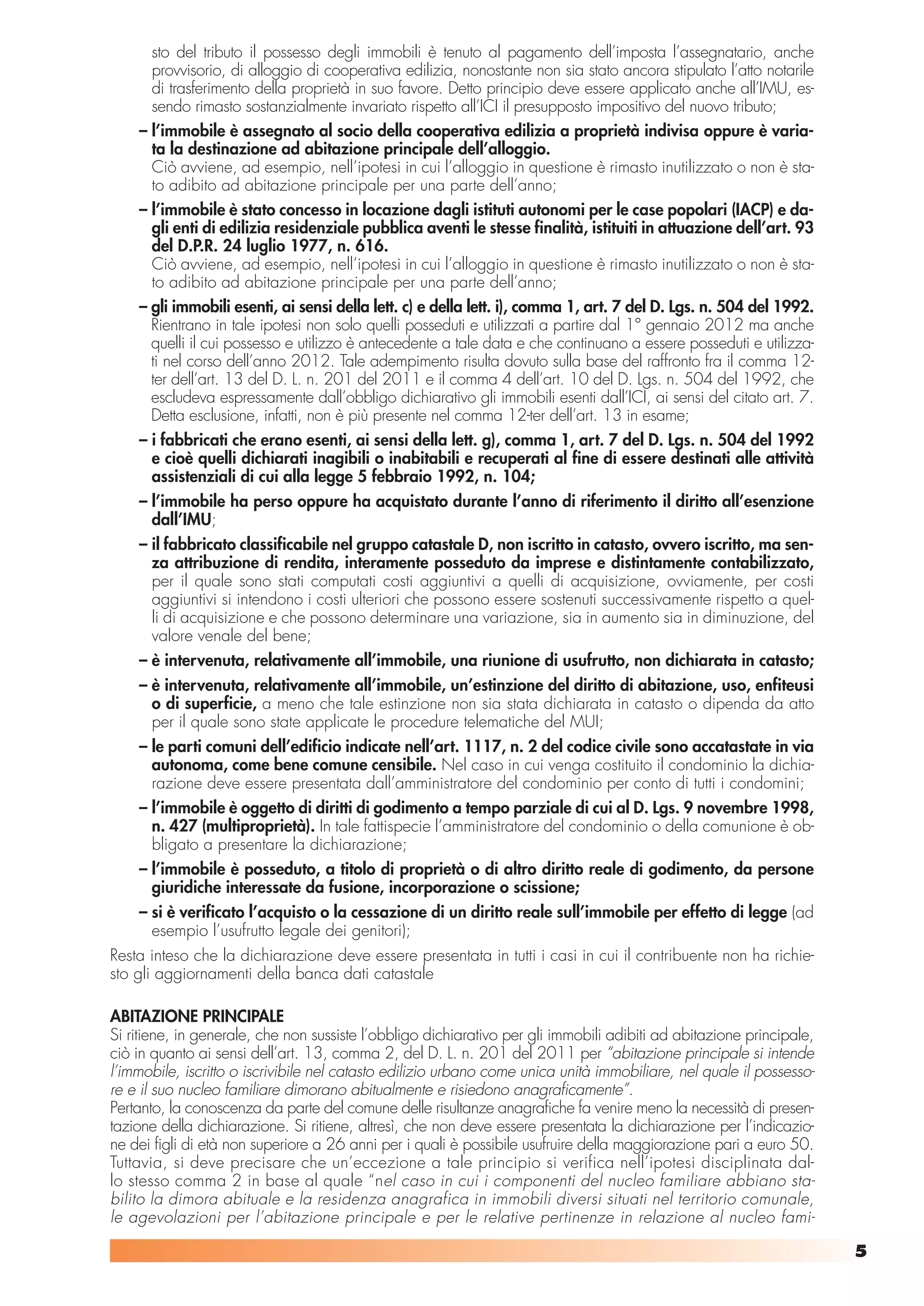 sto del tributo il possesso degli immobili è tenuto al pagamento dell’imposta l’assegnatario, anche
      provvisorio, di alloggio di cooperativa edilizia, nonostante non sia stato ancora stipulato l’atto notarile
      di trasferimento della proprietà in suo favore. Detto principio deve essere applicato anche all’IMU, es-
      sendo rimasto sostanzialmente invariato rispetto all’ICI il presupposto impositivo del nuovo tributo;
    – l’immobile è assegnato al socio della cooperativa edilizia a proprietà indivisa oppure è varia-
      ta la destinazione ad abitazione principale dell’alloggio.
      Ciò avviene, ad esempio, nell’ipotesi in cui l’alloggio in questione è rimasto inutilizzato o non è sta-
      to adibito ad abitazione principale per una parte dell’anno;
    – l’immobile è stato concesso in locazione dagli istituti autonomi per le case popolari (IACP) e da-
      gli enti di edilizia residenziale pubblica aventi le stesse finalità, istituiti in attuazione dell’art. 93
      del D.P.R. 24 luglio 1977, n. 616.
      Ciò avviene, ad esempio, nell’ipotesi in cui l’alloggio in questione è rimasto inutilizzato o non è sta-
      to adibito ad abitazione principale per una parte dell’anno;
    – gli immobili esenti, ai sensi della lett. c) e della lett. i), comma 1, art. 7 del D. Lgs. n. 504 del 1992.
      Rientrano in tale ipotesi non solo quelli posseduti e utilizzati a partire dal 1° gennaio 2012 ma anche
      quelli il cui possesso e utilizzo è antecedente a tale data e che continuano a essere posseduti e utilizza-
      ti nel corso dell’anno 2012. Tale adempimento risulta dovuto sulla base del raffronto fra il comma 12-
      ter dell’art. 13 del D. L. n. 201 del 2011 e il comma 4 dell’art. 10 del D. Lgs. n. 504 del 1992, che
      escludeva espressamente dall’obbligo dichiarativo gli immobili esenti dall’ICI, ai sensi del citato art. 7.
      Detta esclusione, infatti, non è più presente nel comma 12-ter dell’art. 13 in esame;
    – i fabbricati che erano esenti, ai sensi della lett. g), comma 1, art. 7 del D. Lgs. n. 504 del 1992
      e cioè quelli dichiarati inagibili o inabitabili e recuperati al fine di essere destinati alle attività
      assistenziali di cui alla legge 5 febbraio 1992, n. 104;
    – l’immobile ha perso oppure ha acquistato durante l’anno di riferimento il diritto all’esenzione
      dall’IMU;
    – il fabbricato classificabile nel gruppo catastale D, non iscritto in catasto, ovvero iscritto, ma sen-
      za attribuzione di rendita, interamente posseduto da imprese e distintamente contabilizzato,
      per il quale sono stati computati costi aggiuntivi a quelli di acquisizione, ovviamente, per costi
      aggiuntivi si intendono i costi ulteriori che possono essere sostenuti successivamente rispetto a quel-
      li di acquisizione e che possono determinare una variazione, sia in aumento sia in diminuzione, del
      valore venale del bene;
    – è intervenuta, relativamente all’immobile, una riunione di usufrutto, non dichiarata in catasto;
    – è intervenuta, relativamente all’immobile, un’estinzione del diritto di abitazione, uso, enfiteusi
      o di superficie, a meno che tale estinzione non sia stata dichiarata in catasto o dipenda da atto
      per il quale sono state applicate le procedure telematiche del MUI;
    – le parti comuni dell’edificio indicate nell’art. 1117, n. 2 del codice civile sono accatastate in via
      autonoma, come bene comune censibile. Nel caso in cui venga costituito il condominio la dichia-
      razione deve essere presentata dall’amministratore del condominio per conto di tutti i condomini;
    – l’immobile è oggetto di diritti di godimento a tempo parziale di cui al D. Lgs. 9 novembre 1998,
      n. 427 (multiproprietà). In tale fattispecie l’amministratore del condominio o della comunione è ob-
      bligato a presentare la dichiarazione;
    – l’immobile è posseduto, a titolo di proprietà o di altro diritto reale di godimento, da persone
      giuridiche interessate da fusione, incorporazione o scissione;
    – si è verificato l’acquisto o la cessazione di un diritto reale sull’immobile per effetto di legge (ad
      esempio l’usufrutto legale dei genitori);
Resta inteso che la dichiarazione deve essere presentata in tutti i casi in cui il contribuente non ha richie-
sto gli aggiornamenti della banca dati catastale

ABITAZIONE PRINCIPALE
Si ritiene, in generale, che non sussiste l’obbligo dichiarativo per gli immobili adibiti ad abitazione principale,
ciò in quanto ai sensi dell’art. 13, comma 2, del D. L. n. 201 del 2011 per “abitazione principale si intende
l’immobile, iscritto o iscrivibile nel catasto edilizio urbano come unica unità immobiliare, nel quale il possesso-
re e il suo nucleo familiare dimorano abitualmente e risiedono anagraficamente”.
Pertanto, la conoscenza da parte del comune delle risultanze anagrafiche fa venire meno la necessità di presen-
tazione della dichiarazione. Si ritiene, altresì, che non deve essere presentata la dichiarazione per l’indicazio-
ne dei figli di età non superiore a 26 anni per i quali è possibile usufruire della maggiorazione pari a euro 50.
Tuttavia, si deve precisare che un’eccezione a tale principio si verifica nell’ipotesi disciplinata dal-
lo stesso comma 2 in base al quale “nel caso in cui i componenti del nucleo familiare abbiano sta-
bilito la dimora abituale e la residenza anagrafica in immobili diversi situati nel territorio comunale,
le agevolazioni per l’abitazione principale e per le relative pertinenze in relazione al nucleo fami-

                                                                                                                      5
 
