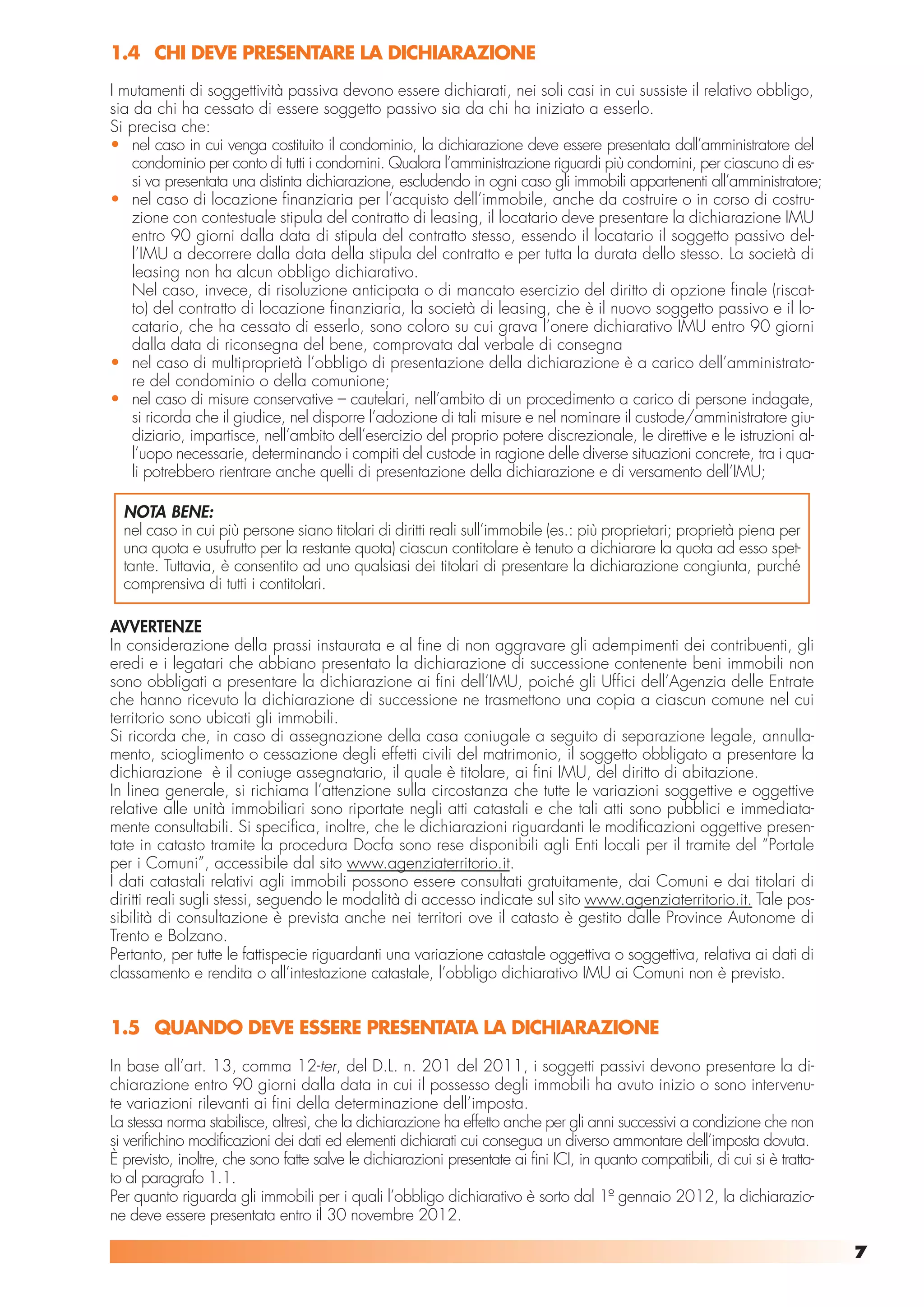 1.4 CHI DEVE PRESENTARE LA DICHIARAZIONE
I mutamenti di soggettività passiva devono essere dichiarati, nei soli casi in cui sussiste il relativo obbligo,
sia da chi ha cessato di essere soggetto passivo sia da chi ha iniziato a esserlo.
Si precisa che:
• nel caso in cui venga costituito il condominio, la dichiarazione deve essere presentata dall’amministratore del
    condominio per conto di tutti i condomini. Qualora l’amministrazione riguardi più condomini, per ciascuno di es-
    si va presentata una distinta dichiarazione, escludendo in ogni caso gli immobili appartenenti all’amministratore;
• nel caso di locazione finanziaria per l’acquisto dell’immobile, anche da costruire o in corso di costru-
    zione con contestuale stipula del contratto di leasing, il locatario deve presentare la dichiarazione IMU
    entro 90 giorni dalla data di stipula del contratto stesso, essendo il locatario il soggetto passivo del-
    l’IMU a decorrere dalla data della stipula del contratto e per tutta la durata dello stesso. La società di
    leasing non ha alcun obbligo dichiarativo.
    Nel caso, invece, di risoluzione anticipata o di mancato esercizio del diritto di opzione finale (riscat-
    to) del contratto di locazione finanziaria, la società di leasing, che è il nuovo soggetto passivo e il lo-
    catario, che ha cessato di esserlo, sono coloro su cui grava l’onere dichiarativo IMU entro 90 giorni
    dalla data di riconsegna del bene, comprovata dal verbale di consegna
• nel caso di multiproprietà l’obbligo di presentazione della dichiarazione è a carico dell’amministrato-
    re del condominio o della comunione;
• nel caso di misure conservative – cautelari, nell’ambito di un procedimento a carico di persone indagate,
    si ricorda che il giudice, nel disporre l’adozione di tali misure e nel nominare il custode/amministratore giu-
    diziario, impartisce, nell’ambito dell’esercizio del proprio potere discrezionale, le direttive e le istruzioni al-
    l’uopo necessarie, determinando i compiti del custode in ragione delle diverse situazioni concrete, tra i qua-
    li potrebbero rientrare anche quelli di presentazione della dichiarazione e di versamento dell’IMU;

  NOTA BENE:
  nel caso in cui più persone siano titolari di diritti reali sull’immobile (es.: più proprietari; proprietà piena per
  una quota e usufrutto per la restante quota) ciascun contitolare è tenuto a dichiarare la quota ad esso spet-
  tante. Tuttavia, è consentito ad uno qualsiasi dei titolari di presentare la dichiarazione congiunta, purché
  comprensiva di tutti i contitolari.

AVVERTENZE
In considerazione della prassi instaurata e al fine di non aggravare gli adempimenti dei contribuenti, gli
eredi e i legatari che abbiano presentato la dichiarazione di successione contenente beni immobili non
sono obbligati a presentare la dichiarazione ai fini dell’IMU, poiché gli Uffici dell’Agenzia delle Entrate
che hanno ricevuto la dichiarazione di successione ne trasmettono una copia a ciascun comune nel cui
territorio sono ubicati gli immobili.
Si ricorda che, in caso di assegnazione della casa coniugale a seguito di separazione legale, annulla-
mento, scioglimento o cessazione degli effetti civili del matrimonio, il soggetto obbligato a presentare la
dichiarazione è il coniuge assegnatario, il quale è titolare, ai fini IMU, del diritto di abitazione.
In linea generale, si richiama l’attenzione sulla circostanza che tutte le variazioni soggettive e oggettive
relative alle unità immobiliari sono riportate negli atti catastali e che tali atti sono pubblici e immediata-
mente consultabili. Si specifica, inoltre, che le dichiarazioni riguardanti le modificazioni oggettive presen-
tate in catasto tramite la procedura Docfa sono rese disponibili agli Enti locali per il tramite del “Portale
per i Comuni”, accessibile dal sito www.agenziaterritorio.it.
I dati catastali relativi agli immobili possono essere consultati gratuitamente, dai Comuni e dai titolari di
diritti reali sugli stessi, seguendo le modalità di accesso indicate sul sito www.agenziaterritorio.it. Tale pos-
sibilità di consultazione è prevista anche nei territori ove il catasto è gestito dalle Province Autonome di
Trento e Bolzano.
Pertanto, per tutte le fattispecie riguardanti una variazione catastale oggettiva o soggettiva, relativa ai dati di
classamento e rendita o all’intestazione catastale, l’obbligo dichiarativo IMU ai Comuni non è previsto.


1.5 QUANDO DEVE ESSERE PRESENTATA LA DICHIARAZIONE
In base all’art. 13, comma 12-ter, del D.L. n. 201 del 2011, i soggetti passivi devono presentare la di-
chiarazione entro 90 giorni dalla data in cui il possesso degli immobili ha avuto inizio o sono intervenu-
te variazioni rilevanti ai fini della determinazione dell’imposta.
La stessa norma stabilisce, altresì, che la dichiarazione ha effetto anche per gli anni successivi a condizione che non
si verifichino modificazioni dei dati ed elementi dichiarati cui consegua un diverso ammontare dell’imposta dovuta.
È previsto, inoltre, che sono fatte salve le dichiarazioni presentate ai fini ICI, in quanto compatibili, di cui si è tratta-
to al paragrafo 1.1.
Per quanto riguarda gli immobili per i quali l’obbligo dichiarativo è sorto dal 1º gennaio 2012, la dichiarazio-
ne deve essere presentata entro il 30 novembre 2012.

                                                                                                                                7
 