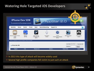 Watering Hole Targeted iOS Developers




     In 2013 this type of attack will become widely used
     Several high profile companies fell victim to just such an attack

Internet Security Threat Report 2013 :: Volume 18                        10
 
