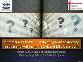 Pinterest and Twitter? Motivating tools to develop
reading and writing in the EAL and MFL classroom.
Isabelle Jones, Head of Modern Languages,
Alderley Edge School for Girls @icpjones
http://isabellejones.blogspot.com icpjones@yahoo.co.uk
 
