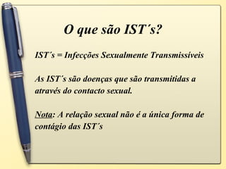 O que são IST´s? IST´s = Infecções Sexualmente Transmissíveis As IST´s são doenças que são transmitidas a através do contacto sexual. Nota : A relação sexual não é a única forma de contágio das IST´s