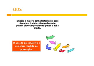 I.S.T.s

Embora a maioria tenha tratamento, caso
não sejam tratadas atempadamente,
podem provocar problemas graves e até a
morte.

O uso do preservativo é
a melhor medida de
prevenção.

 