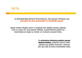 I.S.T.s

As Infecções Sexualmente Transmissíveis, são doenças infeciosas cuja
principal via de transmissão é a atividade sexual.

Apesar destas infeções serem o resultado das relações sexuais vaginais,
orais ou anais com uma pessoa infetada, ocasionalmente podem ser
transmitidas ao beijar ou manter um contacto corporal íntimo.

Os primeiros sintomas podem passar
despercebidos, podendo mesmo existir
pessoas que podem transmitir a doença
sem que esta se tenha manifestado nelas.

 