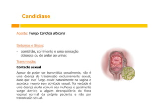 Candidíase
Agente: Fungo Candida albicans
Sintomas e Sinais:
-  comichão, corrimento e uma sensação
dolorosa ou de ardor ao urinar.
Transmissão:
Contacto sexual
Apesar de poder ser transmitida sexualmente, não é
uma doença de transmissão exclusivamente sexual,
dado que este fungo existe naturalmente na vagina e
acontece mesmo sem atividade sexual. Na verdade é
uma doença muito comum nas mulheres e geralmente
surge devido a algum desequilíbrio da flora
vaginal normal da própria paciente e não por
transmissão sexual.

 