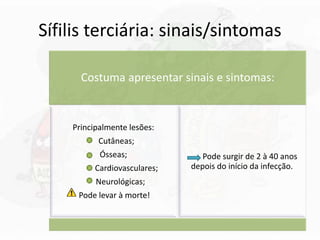 Sífilis terciária: sinais/sintomas
Costuma apresentar sinais e sintomas:
Principalmente lesões:
Cutâneas;
Ósseas;
Cardiovasculares;
Neurológicas;
Pode levar à morte!
Pode surgir de 2 à 40 anos
depois do início da infecção.
 