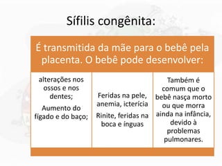 Sífilis congênita:
É transmitida da mãe para o bebê pela
placenta. O bebê pode desenvolver:
alterações nos
ossos e nos
dentes;
Aumento do
fígado e do baço;
Feridas na pele,
anemia, icterícia
Rinite, feridas na
boca e ínguas
Também é
comum que o
bebê nasça morto
ou que morra
ainda na infância,
devido à
problemas
pulmonares.
 