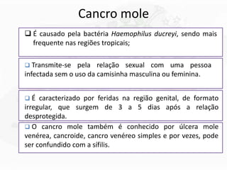 Cancro mole
 É causado pela bactéria Haemophilus ducreyi, sendo mais
frequente nas regiões tropicais;
 Transmite-se pela relação sexual com uma pessoa
infectada sem o uso da camisinha masculina ou feminina.
 É caracterizado por feridas na região genital, de formato
irregular, que surgem de 3 a 5 dias após a relação
desprotegida.
 O cancro mole também é conhecido por úlcera mole
venérea, cancroide, cancro venéreo simples e por vezes, pode
ser confundido com a sífilis.
 