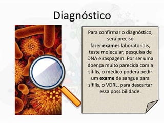 Diagnóstico
Para confirmar o diagnóstico,
será preciso
fazer exames laboratoriais,
teste molecular, pesquisa de
DNA e raspagem. Por ser uma
doença muito parecida com a
sífilis, o médico poderá pedir
um exame de sangue para
sífilis, o VDRL, para descartar
essa possibilidade.
 