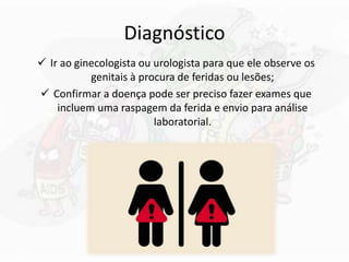 Diagnóstico
 Ir ao ginecologista ou urologista para que ele observe os
genitais à procura de feridas ou lesões;
 Confirmar a doença pode ser preciso fazer exames que
incluem uma raspagem da ferida e envio para análise
laboratorial.
 