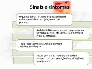 Sinais e sintomas
Pequenas bolhas, aftas ou úlceras geralmente
na boca, nos lábios, nas gengivas ou nos
genitais;
Nódulos linfáticos aumentados no pescoço ou
na virilha (geralmente somente no momento
inicial da infecção);
Febre, especialmente durante o primeiro
episódio de infecção;
Lesões genitais ou mesmo orais podem
começar com uma sensação de queimação ou
formigamento.
 