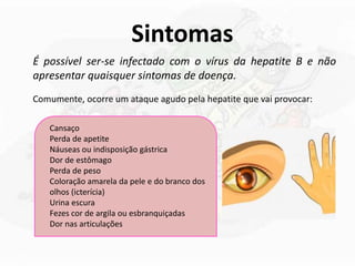 Sintomas
É possível ser-se infectado com o vírus da hepatite B e não
apresentar quaisquer sintomas de doença.
Comumente, ocorre um ataque agudo pela hepatite que vai provocar:
Cansaço
Perda de apetite
Náuseas ou indisposição gástrica
Dor de estômago
Perda de peso
Coloração amarela da pele e do branco dos
olhos (icterícia)
Urina escura
Fezes cor de argila ou esbranquiçadas
Dor nas articulações
 