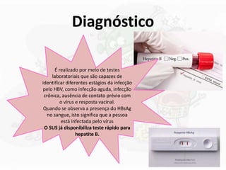Diagnóstico
É realizado por meio de testes
laboratoriais que são capazes de
identificar diferentes estágios da infecção
pelo HBV, como infecção aguda, infecção
crônica, ausência de contato prévio com
o vírus e resposta vacinal.
Quando se observa a presença do HBsAg
no sangue, isto significa que a pessoa
está infectada pelo vírus
O SUS já disponibiliza teste rápido para
hepatite B.
 