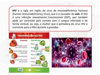 HIV é a sigla em inglês do vírus da imunodeficiência humana
(human immunodeficiency virus), que é o causador da aids. O HIV
é uma infecção sexualmente transmissível (DST), que também
pode ser contraída pelo contato com o sangue infectado e de
forma vertical, ou seja, a mulher que é portadora do vírus HIV o
transmite para o filho durante a gravidez.
 
