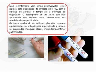 Mais recentemente vêm sendo desenvolvidos testes
rápidos para diagnóstico da infecção pelo HIV, com o
objetivo de abreviar o tempo até a definição do
diagnóstico. O desempenho de tais testes tem sido
aprimorado nos últimos anos, aumentando sua
sensibilidade e especificidade.
Os testes rápidos são de fácil execução, não requerem
equipamentos ou mão-de-obra especializada e podem
ser executados em poucas etapas, em um tempo inferior
a 20 minutos.
 