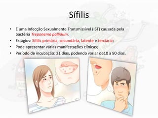 Sífilis
• É uma Infecção Sexualmente Transmissível (IST) causada pela
bactéria Treponema pallidum.
• Estágios: Sífilis primária, secundária, latente e terciária;
• Pode apresentar várias manifestações clínicas;
• Período de incubação: 21 dias, podendo variar de10 à 90 dias.
 