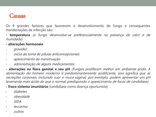 Causas
Os 4 grandes factores que favorecem o desenvolvimento do fungo e consequentes
manifestações de infecção são:
- temperatura (o fungo desenvolve-se preferencialmente na presença de calor e de
humidade)
- alterações hormonais
•    gravidez
•    início da toma de pílulas anticoncepcionais
•    aparecimento da menstruação
•    administração de alguns medicamentos
- alterações na flora genital e seu pH (Fungos proliferam melhor em ambiente ácido. A
alimentação do homem moderno é predominantemente acidificante, isso significa que as
secreções corporais, incluindo suor e muco vaginal, por exemplo, podem apresentar um pH
levemente mais ácido do que o normal, predispondo o aparecimento de focos de candidíase)
- fraco sistema imunitário (candidíase como doença oportunista)
•    diabetes
•    obesidade
•    SIDA
•    leucemia
•    outros
 