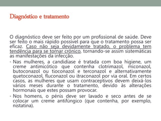 Diagnóstico e tratamento

O diagnóstico deve ser feito por um profissional de saúde. Deve
ser feito o mais rápido possível para que o tratamento possa ser
eficaz. Caso não seja devidamente tratado, o problema tem
tendência para se tornar crónico, tornando-se assim sistemáticas
as manifestações da infecção.
• Nas mulheres, a candidíase é tratada com boa higiene, um
  creme antimicótico que contenha clotrimazol, miconazol,
  butoconazol ou tioconazol e terconazol e alternativamente
  quetoconazol, fluconazol ou itraconazol por via oral. Em certos
  casos, as mulheres que usam contraceptivos devem deixá-los
  vários meses durante o tratamento, devido às alterações
  hormonais que estes possam provocar.
• Nos homens, o pénis deve ser lavado e seco antes de se
  colocar um creme antifúngico (que contenha, por exemplo,
  nistatina).
 