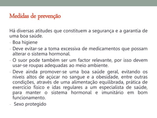 Medidas de prevenção
Há diversas atitudes que constituem a segurança e a garantia de
uma boa saúde.
- Boa higiene
- Deve evitar-se a toma excessiva de medicamentos que possam
  alterar o sistema hormonal.
- O suor pode também ser um factor relevante, por isso devem
  usar-se roupas adequadas ao meio ambiente.
- Deve ainda promover-se uma boa saúde geral, evitando os
  níveis altos de açúcar no sangue e a obesidade, entre outras
  condições, através de uma alimentação equilibrada, prática de
  exercício físico e idas regulares a um especialista de saúde,
  para manter o sistema hormonal e imunitário em bom
  funcionamento.
- Sexo protegido
 