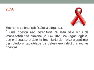 SIDA


Síndrome da Imunodeficiência adquirida.
É uma doença não hereditária causada pelo vírus da
imunodeficiência humana (VIH ou HIV - na língua inglesa)
que enfraquece o sistema imunitário do nosso organismo,
destruindo a capacidade de defesa em relação a muitas
doenças.
 
