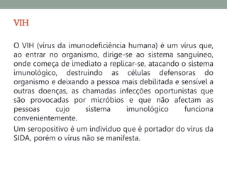 VIH
O VIH (vírus da imunodeficiência humana) é um vírus que,
ao entrar no organismo, dirige-se ao sistema sanguíneo,
onde começa de imediato a replicar-se, atacando o sistema
imunológico, destruindo as células defensoras do
organismo e deixando a pessoa mais debilitada e sensível a
outras doenças, as chamadas infecções oportunistas que
são provocadas por micróbios e que não afectam as
pessoas     cujo     sistema    imunológico      funciona
convenientemente.
Um seropositivo é um individuo que é portador do vírus da
SIDA, porém o vírus não se manifesta.
 