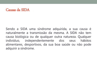 Causas da SIDA


Sendo a SIDA uma síndrome adquirida, a sua causa é
naturalmente a transmissão da mesma. A SIDA não tem
causa biológica ou de qualquer outra natureza. Qualquer
indivíduo,    independentemente    dos   seus   hábitos
alimentares, desportivos, da sua boa saúde ou não pode
adquirir a síndrome.
 