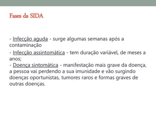 Fases da SIDA

- Infecção aguda - surge algumas semanas após a
contaminação
- Infecção assintomática - tem duração variável, de meses a
anos;
- Doença sintomática - manifestação mais grave da doença,
a pessoa vai perdendo a sua imunidade e vão surgindo
doenças oportunistas, tumores raros e formas graves de
outras doenças.
 