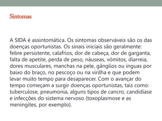 Sintomas

A SIDA é assintomática. Os sintomas observáveis são os das
doenças oportunistas. Os sinais iniciais são geralmente:
febre persistente, calafrios, dor de cabeça, dor de garganta,
falta de apetite, perda de peso, náuseas, vómitos, diarreia,
dores musculares, manchas na pele, gânglios ou ínguas por
baixo do braço, no pescoço ou na virilha e que podem
levar muito tempo para desaparecer. Com o avançar do
tempo começam a surgir doenças oportunistas, tais como:
tuberculose, pneumonia, alguns tipos de cancro, candidíase
e infecções do sistema nervoso (toxoplasmose e as
meningites, por exemplo).
 