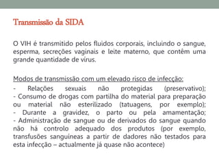 Transmissão da SIDA
O VIH é transmitido pelos fluidos corporais, incluindo o sangue,
esperma, secreções vaginais e leite materno, que contêm uma
grande quantidade de vírus.

Modos de transmissão com um elevado risco de infecção:
-    Relações     sexuais    não    protegidas    (preservativo);
- Consumo de drogas com partilha do material para preparação
ou material não esterilizado (tatuagens, por exemplo);
- Durante a gravidez, o parto ou pela amamentação;
- Administração de sangue ou de derivados do sangue quando
não há controlo adequado dos produtos (por exemplo,
transfusões sanguíneas a partir de dadores não testados para
esta infecção – actualmente já quase não acontece)
 