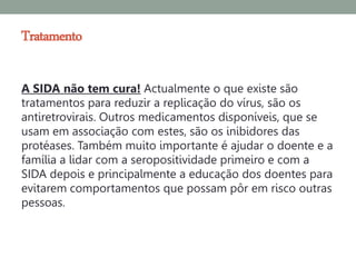 Tratamento

A SIDA não tem cura! Actualmente o que existe são
tratamentos para reduzir a replicação do vírus, são os
antiretrovirais. Outros medicamentos disponíveis, que se
usam em associação com estes, são os inibidores das
protéases. Também muito importante é ajudar o doente e a
família a lidar com a seropositividade primeiro e com a
SIDA depois e principalmente a educação dos doentes para
evitarem comportamentos que possam pôr em risco outras
pessoas.
 
