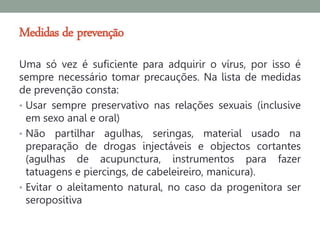 Medidas de prevenção
Uma só vez é suficiente para adquirir o vírus, por isso é
sempre necessário tomar precauções. Na lista de medidas
de prevenção consta:
• Usar sempre preservativo nas relações sexuais (inclusive
  em sexo anal e oral)
• Não partilhar agulhas, seringas, material usado na
  preparação de drogas injectáveis e objectos cortantes
  (agulhas de acupunctura, instrumentos para fazer
  tatuagens e piercings, de cabeleireiro, manicura).
• Evitar o aleitamento natural, no caso da progenitora ser
  seropositiva
 
