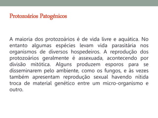 Protozoários Patogénicos

A maioria dos protozoários é de vida livre e aquática. No
entanto algumas espécies levam vida parasitária nos
organismos de diversos hospedeiros. A reprodução dos
protozoários geralmente é assexuada, acontecendo por
divisão mitótica. Alguns produzem esporos para se
disseminarem pelo ambiente, como os fungos, e às vezes
também apresentam reprodução sexual havendo nítida
troca de material genético entre um micro-organismo e
outro.
 