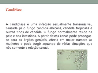 Candidíase

A candidíase é uma infecção sexualmente transmissível,
causada pelo fungo candida albicans, candida tropicalis e
outros tipos de candida. O fungo normalmente reside na
pele e nos intestinos. A partir destas zonas pode propagar-
se para os órgãos genitais. Afecta em maior número as
mulheres e pode surgir aquando de várias situações que
não somente a relação sexual.
 