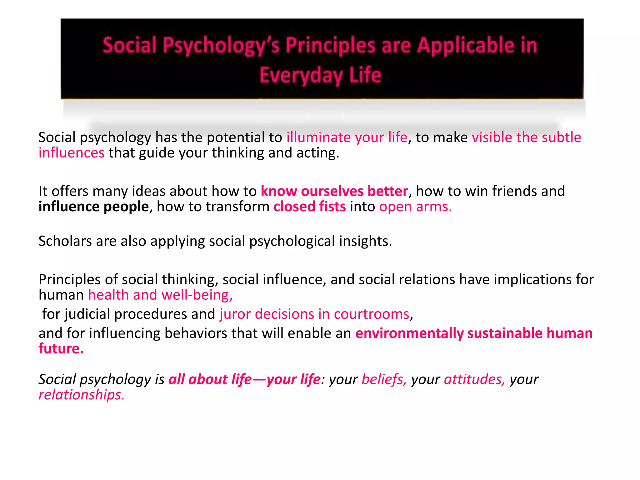 Social psychology has the potential to illuminate your life, to make visible the subtle
influences that guide your thinking and acting.
It offers many ideas about how to know ourselves better, how to win friends and
influence people, how to transform closed fists into open arms.
Scholars are also applying social psychological insights.
Principles of social thinking, social influence, and social relations have implications for
human health and well-being,
for judicial procedures and juror decisions in courtrooms,
and for influencing behaviors that will enable an environmentally sustainable human
future.
Social psychology is all about life—your life: your beliefs, your attitudes, your
relationships.
 