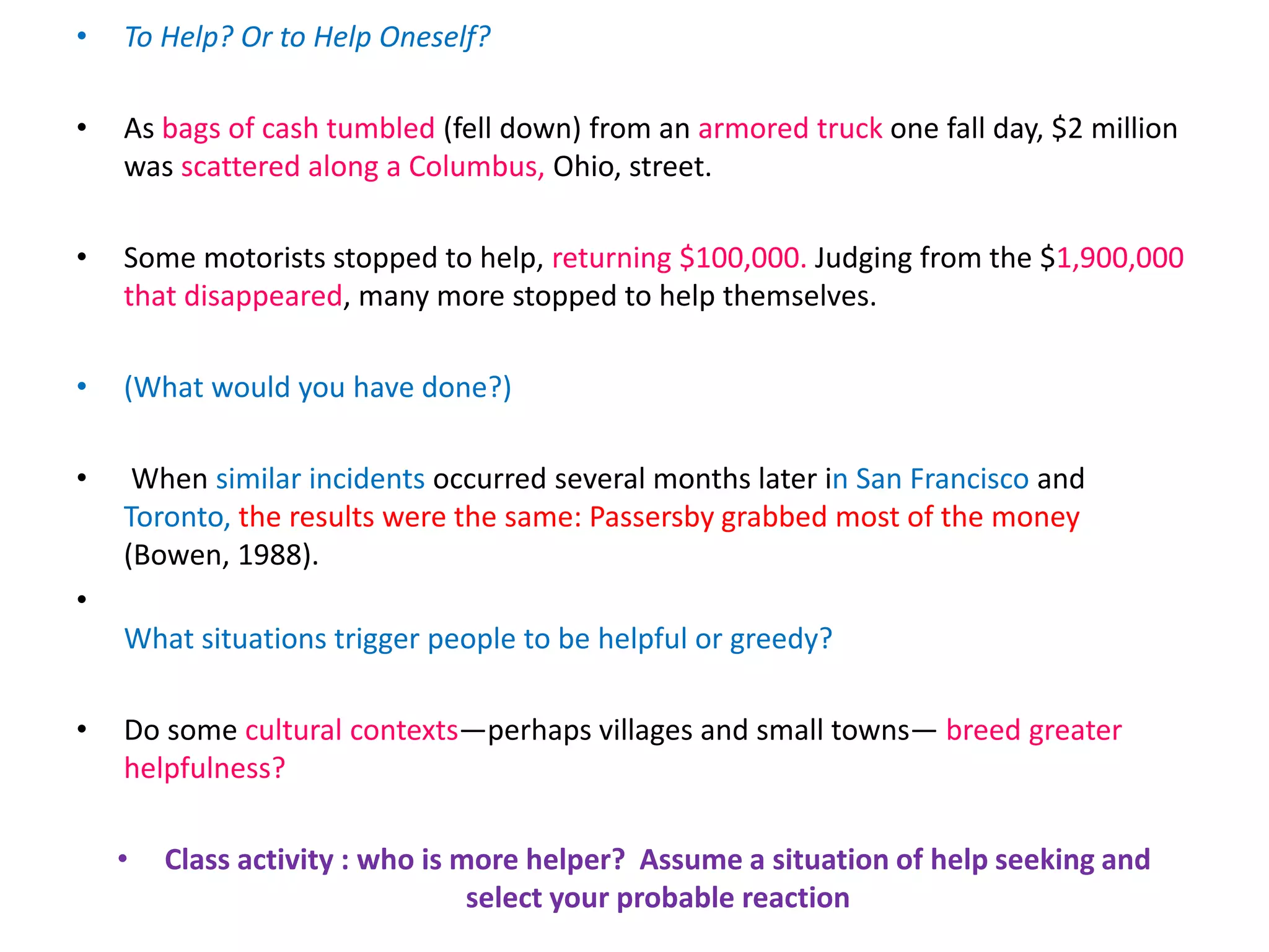 • To Help? Or to Help Oneself?
• As bags of cash tumbled (fell down) from an armored truck one fall day, $2 million
was scattered along a Columbus, Ohio, street.
• Some motorists stopped to help, returning $100,000. Judging from the $1,900,000
that disappeared, many more stopped to help themselves.
• (What would you have done?)
• When similar incidents occurred several months later in San Francisco and
Toronto, the results were the same: Passersby grabbed most of the money
(Bowen, 1988).
•
What situations trigger people to be helpful or greedy?
• Do some cultural contexts—perhaps villages and small towns— breed greater
helpfulness?
• Class activity : who is more helper? Assume a situation of help seeking and
select your probable reaction
 