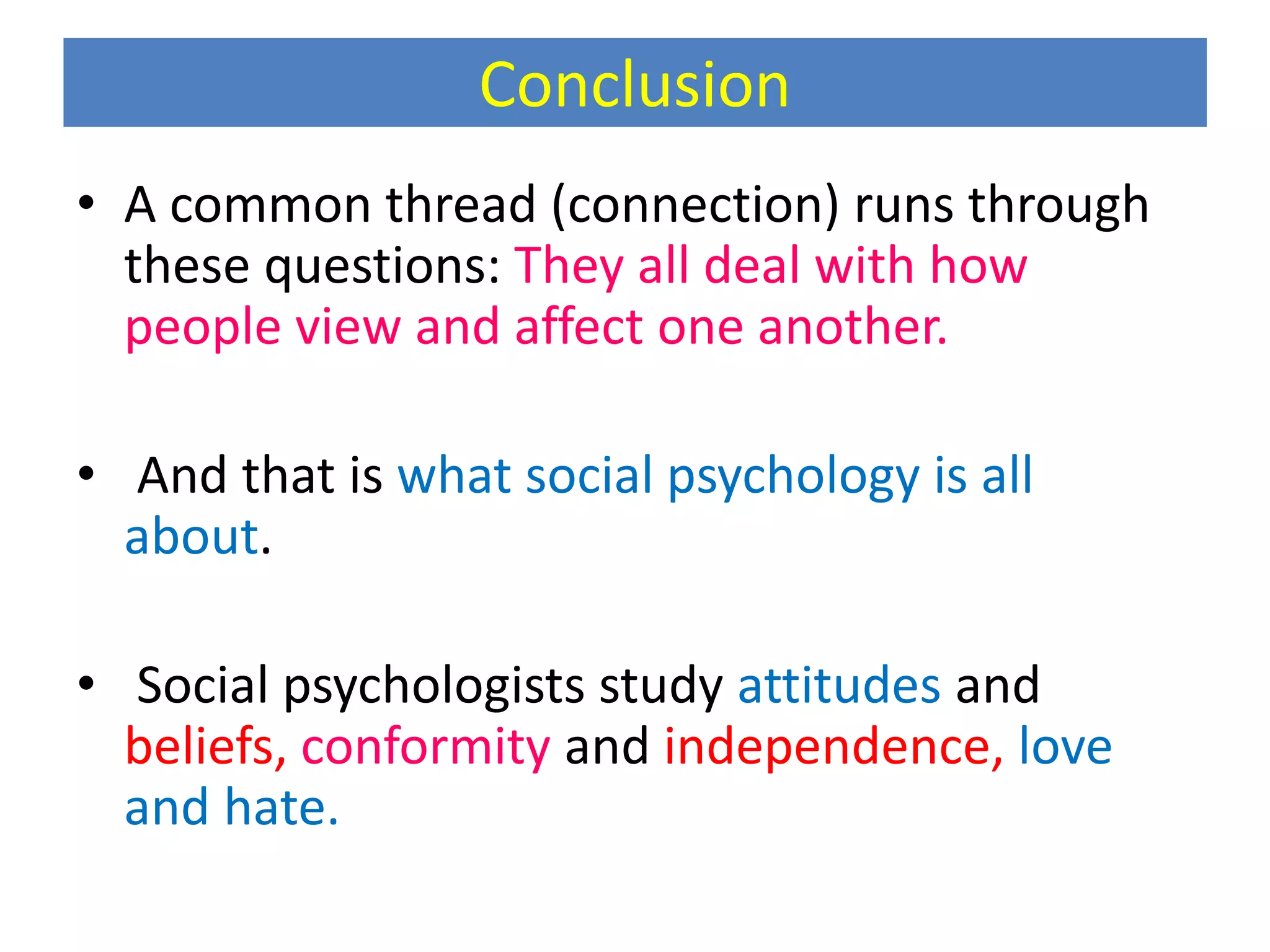 Conclusion
• A common thread (connection) runs through
these questions: They all deal with how
people view and affect one another.
• And that is what social psychology is all
about.
• Social psychologists study attitudes and
beliefs, conformity and independence, love
and hate.
 