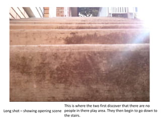 This is where the two first discover that there are no people in there play area. They then begin to go down to the stairs.Long shot – showing opening scene