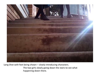 Long Shot with feet being shown – slowly introducing characters.The two girls slowly going down the stairs to see what happening down there.